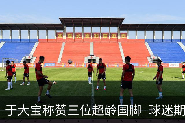 于大宝称赞三位超龄国脚 球迷期待更强阵容迎战伊朗与韩国