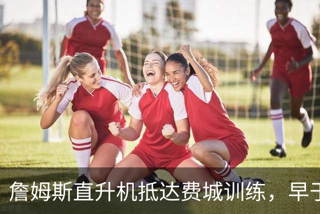 詹姆斯直升机抵达费城训练，早于所有人到达